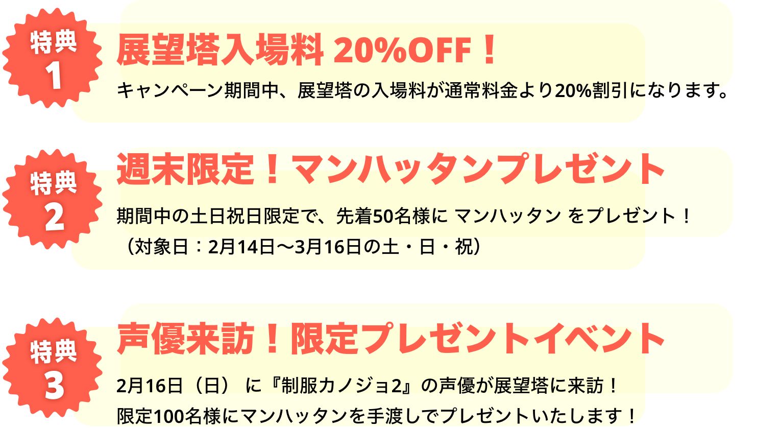 特典1 展望塔入場料 20%OFF！ キャンペーン期間中、展望塔の入場料が通常料金より20%割引になります。 特典2 週末限定！マンハッタンプレゼント 期間中の土日祝日限定で、先着50名様に マンハッタン をプレゼント！（対象日：2月14日～3月16日の土・日・祝）特典3 声優来訪！限定プレゼントイベント 2月16日（日） に『制服カノジョ2』の声優が展望塔に来訪！限定100名様にマンハッタンを手渡しでプレゼントいたします！